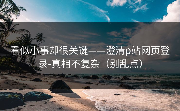 看似小事却很关键——澄清p站网页登录-真相不复杂（别乱点）
