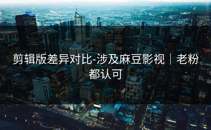剪辑版差异对比-涉及麻豆影视｜老粉都认可