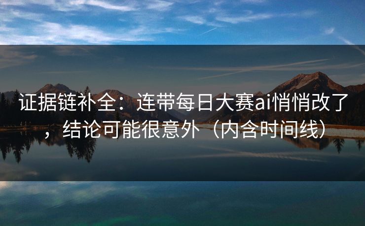 证据链补全：连带每日大赛ai悄悄改了，结论可能很意外（内含时间线）