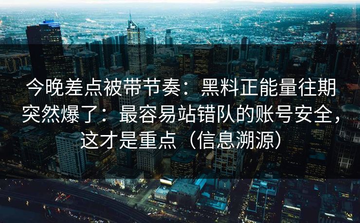 今晚差点被带节奏：黑料正能量往期突然爆了：最容易站错队的账号安全，这才是重点（信息溯源）