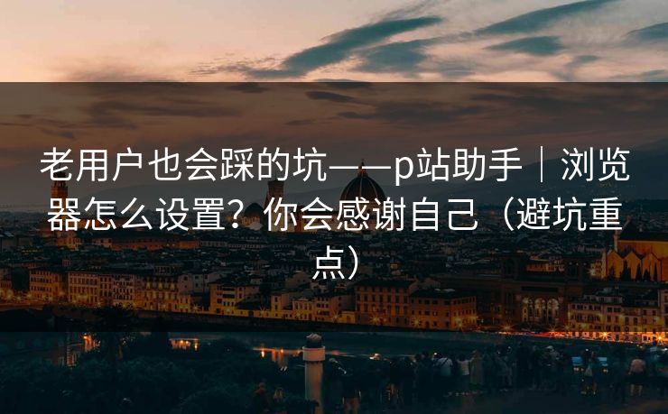 老用户也会踩的坑——p站助手｜浏览器怎么设置？你会感谢自己（避坑重点）