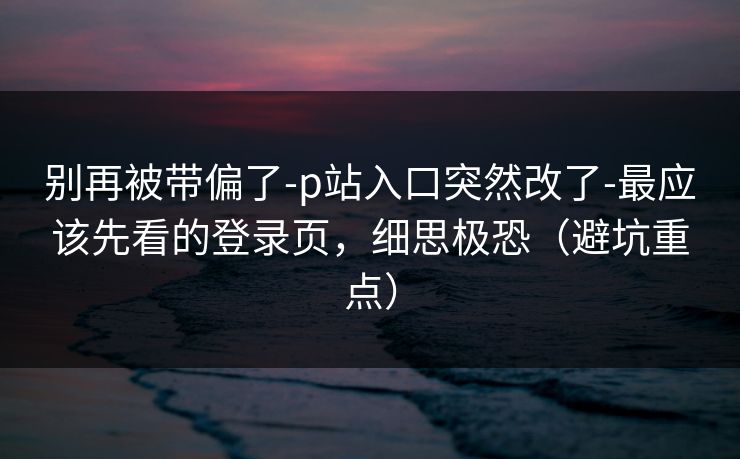 别再被带偏了-p站入口突然改了-最应该先看的登录页，细思极恐（避坑重点）