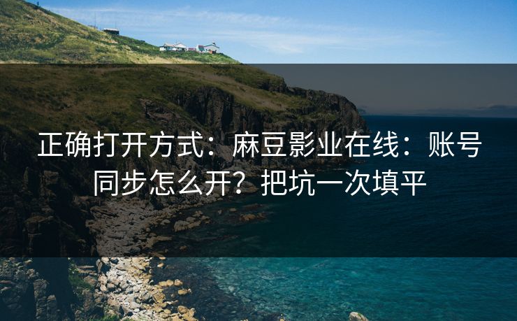 正确打开方式：麻豆影业在线：账号同步怎么开？把坑一次填平