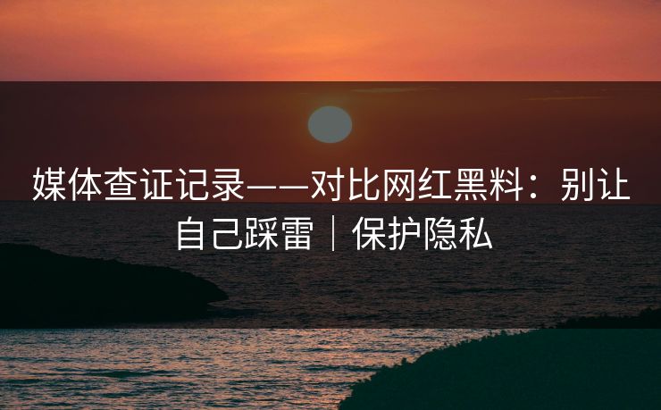 媒体查证记录——对比网红黑料：别让自己踩雷｜保护隐私