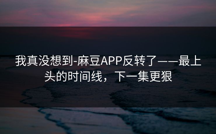 我真没想到-麻豆APP反转了——最上头的时间线，下一集更狠