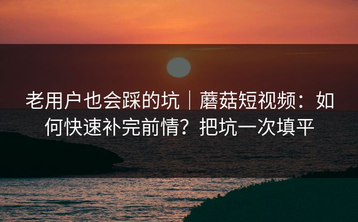 老用户也会踩的坑｜蘑菇短视频：如何快速补完前情？把坑一次填平