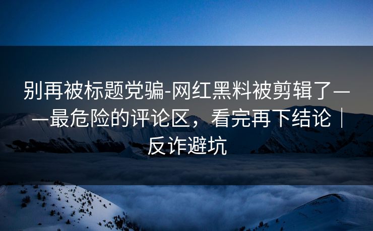 别再被标题党骗-网红黑料被剪辑了——最危险的评论区，看完再下结论｜反诈避坑