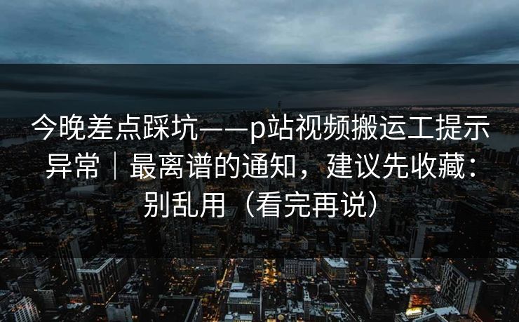 今晚差点踩坑——p站视频搬运工提示异常｜最离谱的通知，建议先收藏：别乱用（看完再说）