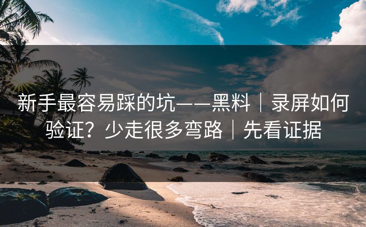 新手最容易踩的坑——黑料｜录屏如何验证？少走很多弯路｜先看证据