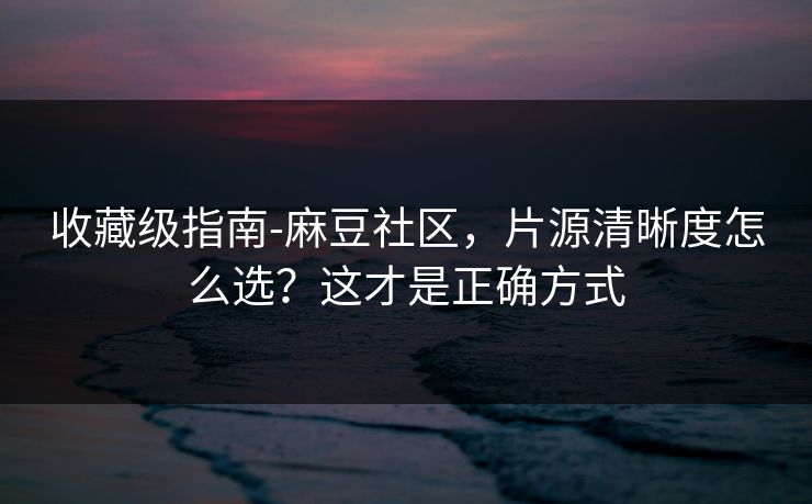 收藏级指南-麻豆社区，片源清晰度怎么选？这才是正确方式