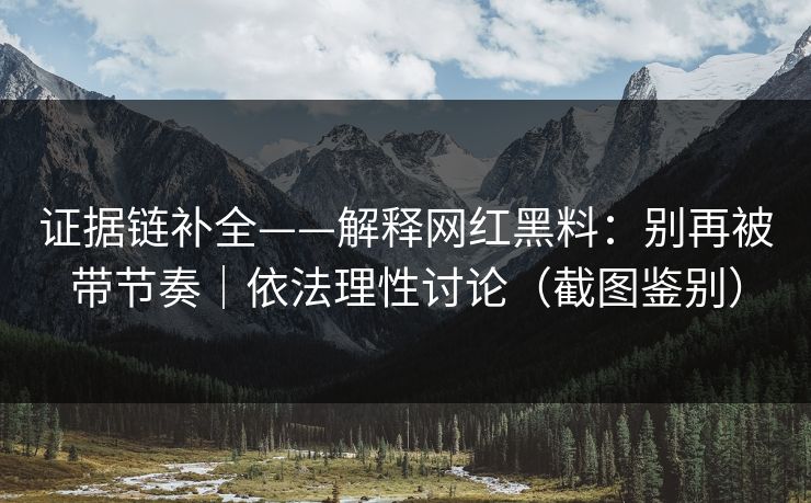 证据链补全——解释网红黑料：别再被带节奏｜依法理性讨论（截图鉴别）