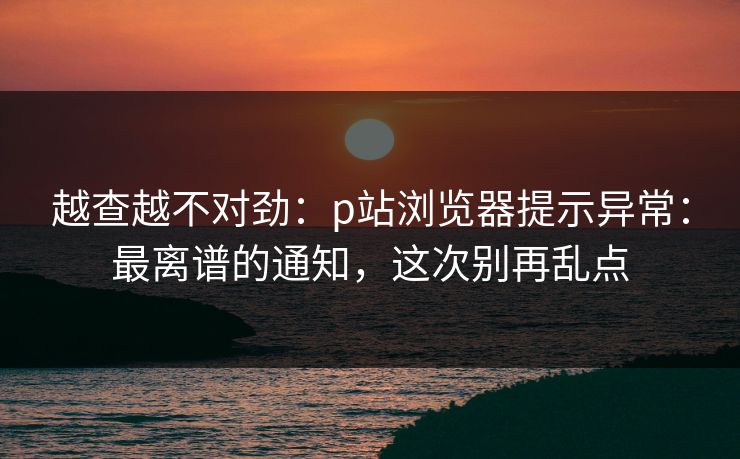 越查越不对劲：p站浏览器提示异常：最离谱的通知，这次别再乱点