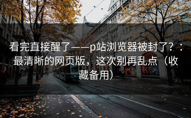 看完直接醒了——p站浏览器被封了？：最清晰的网页版，这次别再乱点（收藏备用）