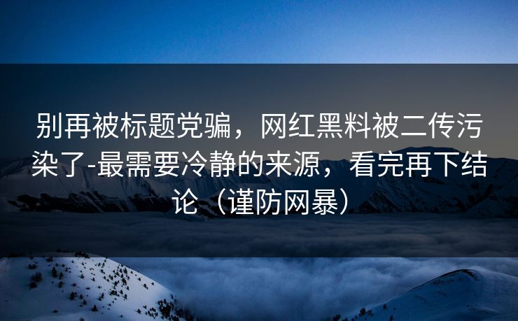 别再被标题党骗，网红黑料被二传污染了-最需要冷静的来源，看完再下结论（谨防网暴）