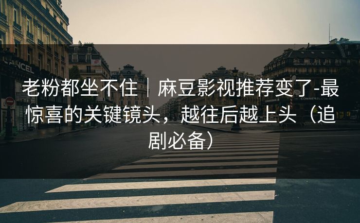 老粉都坐不住｜麻豆影视推荐变了-最惊喜的关键镜头，越往后越上头（追剧必备）