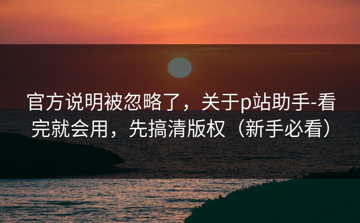官方说明被忽略了，关于p站助手-看完就会用，先搞清版权（新手必看）