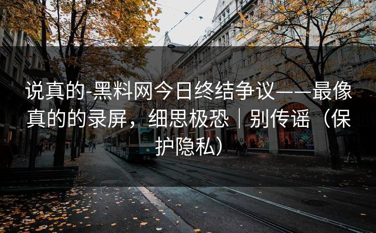 说真的-黑料网今日终结争议——最像真的的录屏，细思极恐｜别传谣（保护隐私）