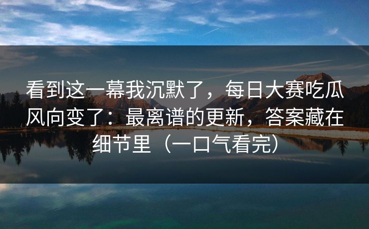 看到这一幕我沉默了，每日大赛吃瓜风向变了：最离谱的更新，答案藏在细节里（一口气看完）