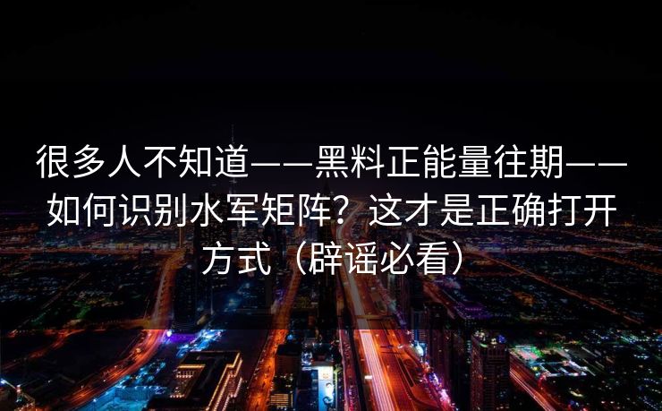 很多人不知道——黑料正能量往期——如何识别水军矩阵？这才是正确打开方式（辟谣必看）