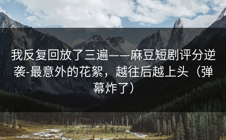 我反复回放了三遍——麻豆短剧评分逆袭-最意外的花絮，越往后越上头（弹幕炸了）