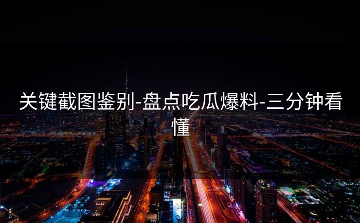 关键截图鉴别-盘点吃瓜爆料-三分钟看懂