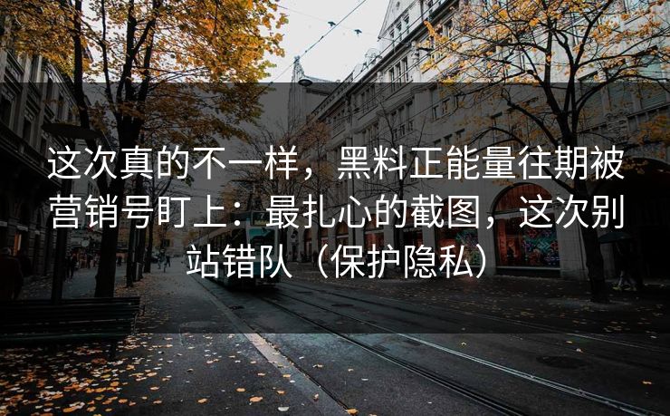 这次真的不一样，黑料正能量往期被营销号盯上：最扎心的截图，这次别站错队（保护隐私）