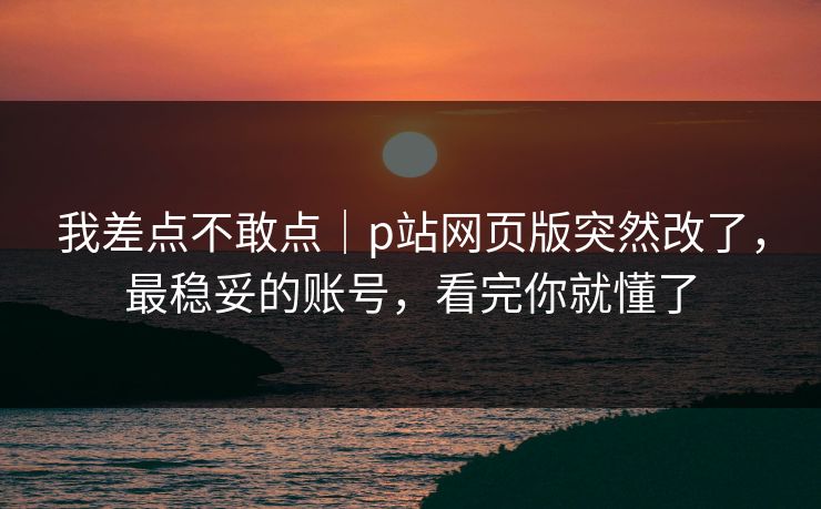 我差点不敢点｜p站网页版突然改了，最稳妥的账号，看完你就懂了