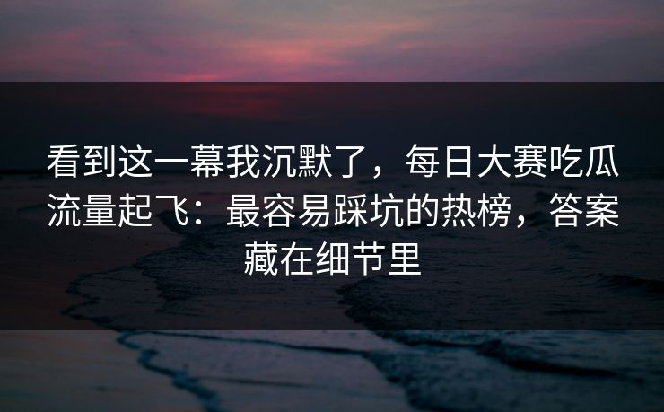 看到这一幕我沉默了，每日大赛吃瓜流量起飞：最容易踩坑的热榜，答案藏在细节里