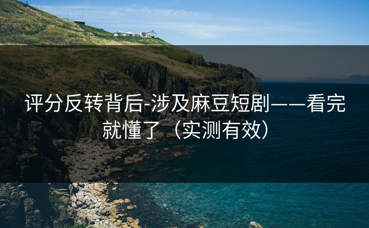 评分反转背后-涉及麻豆短剧——看完就懂了（实测有效）