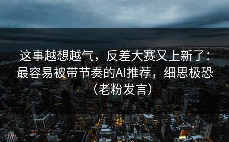 这事越想越气，反差大赛又上新了：最容易被带节奏的AI推荐，细思极恐（老粉发言）