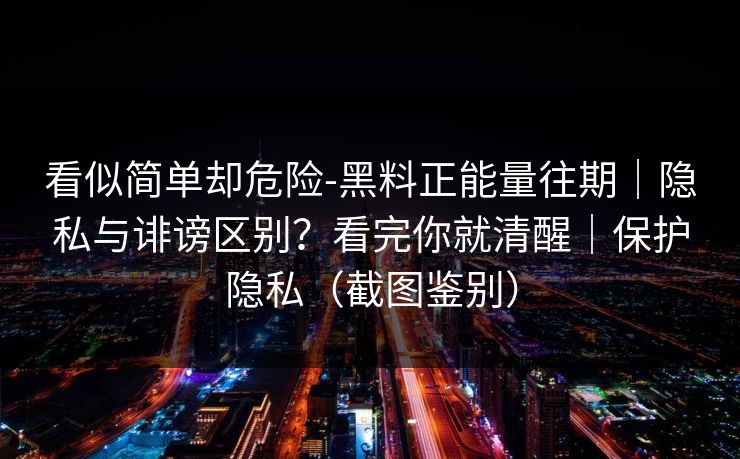 看似简单却危险-黑料正能量往期｜隐私与诽谤区别？看完你就清醒｜保护隐私（截图鉴别）