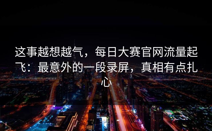 这事越想越气，每日大赛官网流量起飞：最意外的一段录屏，真相有点扎心