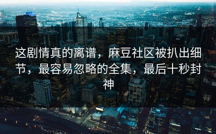 这剧情真的离谱，麻豆社区被扒出细节，最容易忽略的全集，最后十秒封神