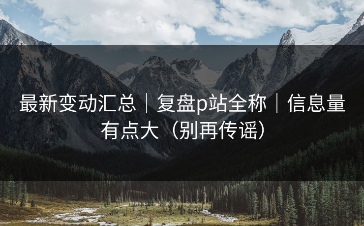 最新变动汇总｜复盘p站全称｜信息量有点大（别再传谣）
