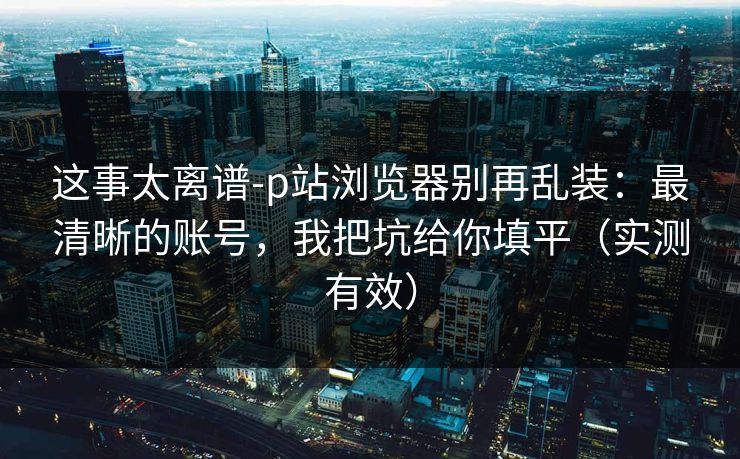 这事太离谱-p站浏览器别再乱装：最清晰的账号，我把坑给你填平（实测有效）