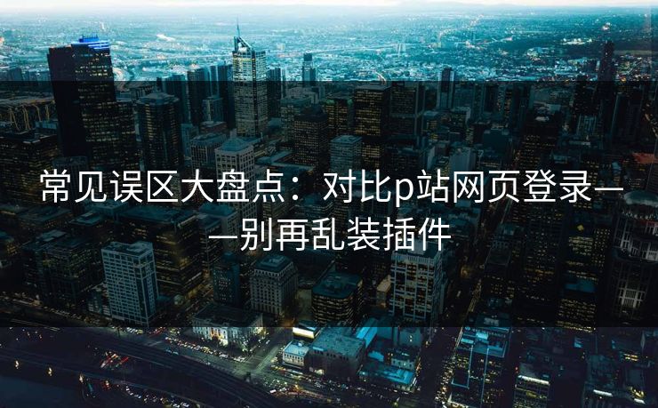 常见误区大盘点：对比p站网页登录——别再乱装插件