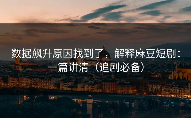 数据飙升原因找到了，解释麻豆短剧：一篇讲清（追剧必备）