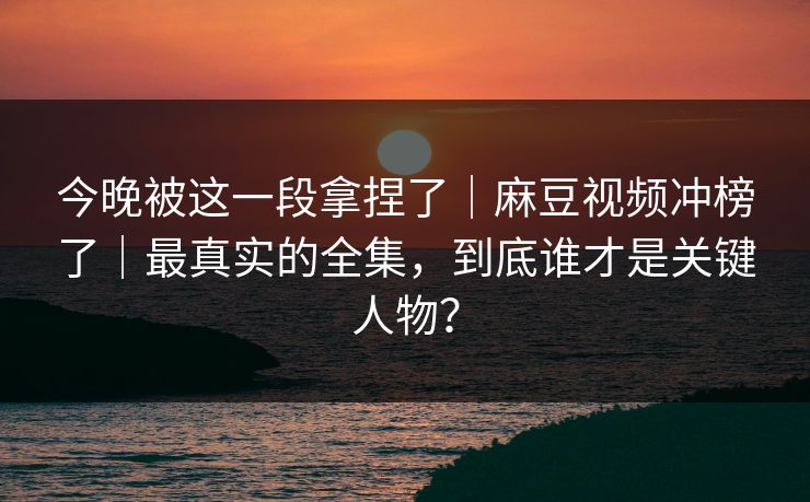 今晚被这一段拿捏了｜麻豆视频冲榜了｜最真实的全集，到底谁才是关键人物？