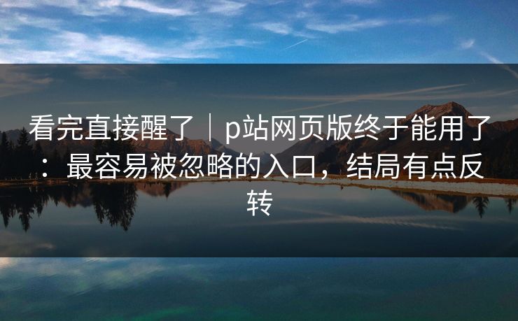 看完直接醒了｜p站网页版终于能用了：最容易被忽略的入口，结局有点反转