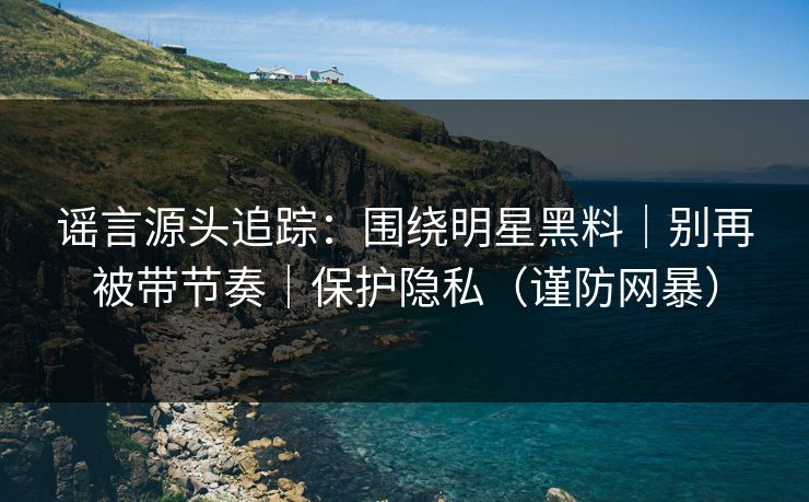 谣言源头追踪：围绕明星黑料｜别再被带节奏｜保护隐私（谨防网暴）