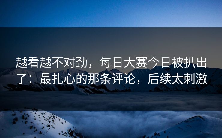 越看越不对劲，每日大赛今日被扒出了：最扎心的那条评论，后续太刺激