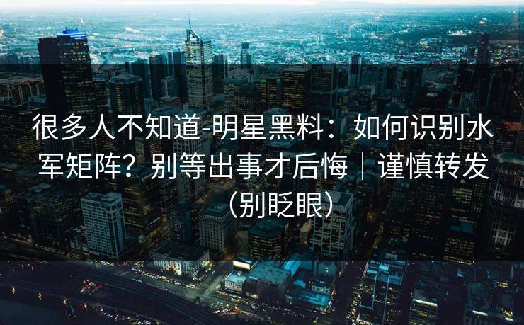 很多人不知道-明星黑料：如何识别水军矩阵？别等出事才后悔｜谨慎转发（别眨眼）