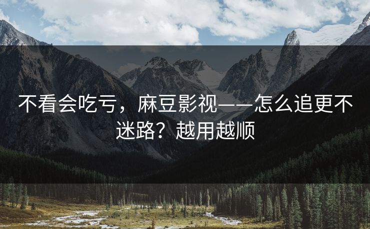 不看会吃亏，麻豆影视——怎么追更不迷路？越用越顺