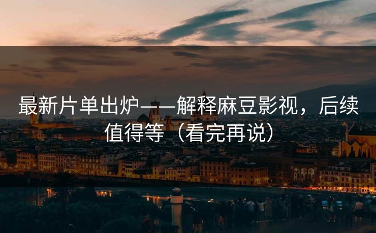 最新片单出炉——解释麻豆影视，后续值得等（看完再说）