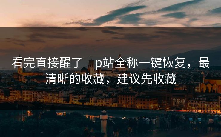 看完直接醒了｜p站全称一键恢复，最清晰的收藏，建议先收藏