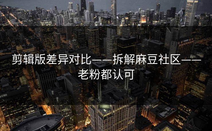剪辑版差异对比——拆解麻豆社区——老粉都认可