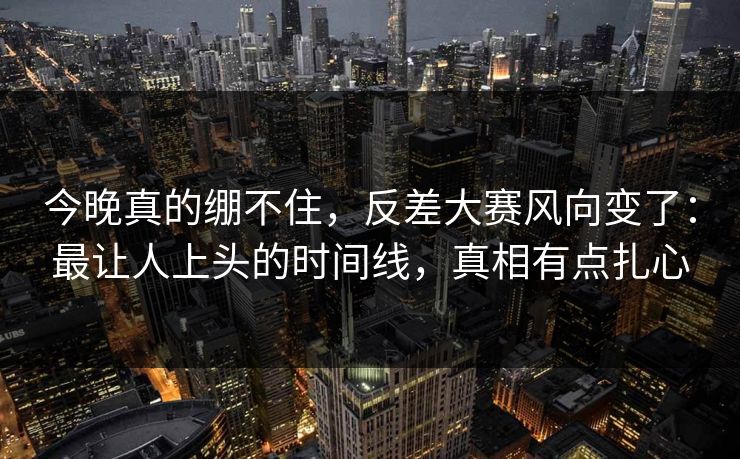 今晚真的绷不住，反差大赛风向变了：最让人上头的时间线，真相有点扎心