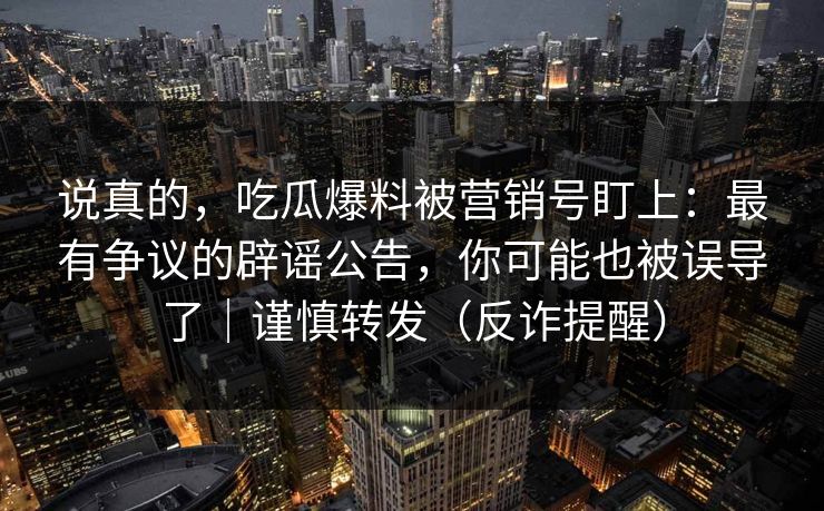 说真的，吃瓜爆料被营销号盯上：最有争议的辟谣公告，你可能也被误导了｜谨慎转发（反诈提醒）