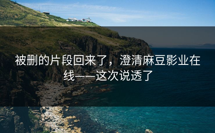 被删的片段回来了，澄清麻豆影业在线——这次说透了
