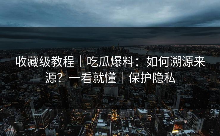 收藏级教程｜吃瓜爆料：如何溯源来源？一看就懂｜保护隐私